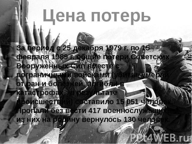 Цена потерь За период с 25 декабря 1979 г. по 15 февраля 1989 г. общие потери Советских Вооруженных Сил вместе с пограничными войсками (убиты, умерли от ран и болезней, погибли в катастрофах, в результате происшествий) составило 15 051 человек. Проп…