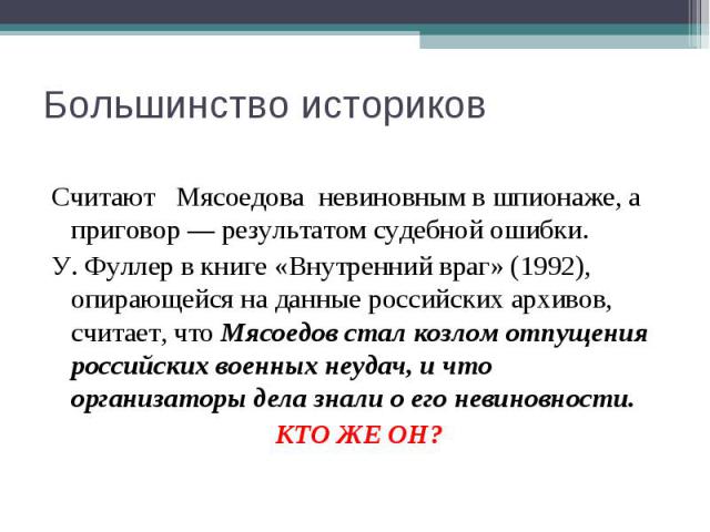Большинство историков Считают Мясоедова невиновным в шпионаже, а приговор — результатом судебной ошибки. У. Фуллер в книге «Внутренний враг» (1992), опирающейся на данные российских архивов, считает, что Мясоедов стал козлом отпущения российских вое…