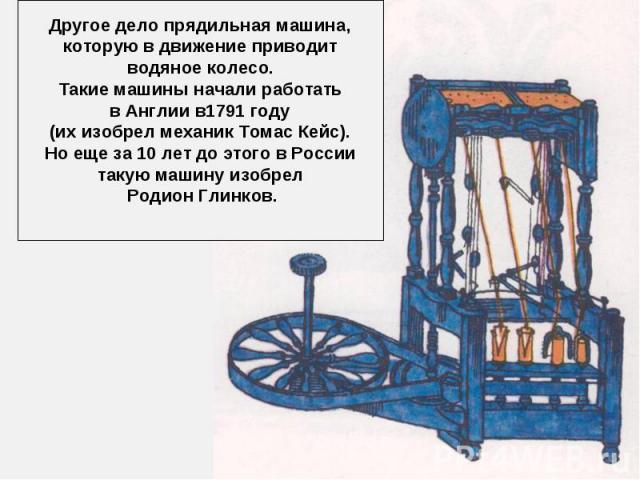 Другое дело прядильная машина,которую в движение приводитводяное колесо.Такие машины начали работатьв Англии в1791 году(их изобрел механик Томас Кейс).Но еще за 10 лет до этого в Россиитакую машину изобрел Родион Глинков.