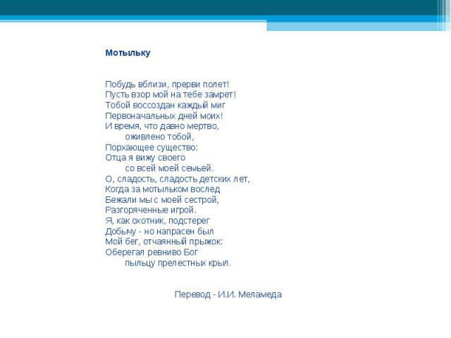 МотылькуПобудь вблизи, прерви полет!Пусть взор мой на тебе замрет!Тобой воссоздан каждый мигПервоначальных дней моих!И время, что давно мертво, оживлено тобой,Порхающее существо:Отца я вижу своего со всей моей семьей.О, сладость, сладость детских ле…