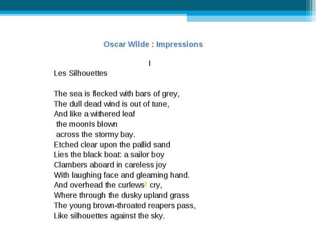 Oscar Wilde : ImpressionsLes SilhouettesThe sea is flecked with bars of grey,The dull dead wind is out of tune,And like a withered leaf the moonIs blown across the stormy bay. Etched clear upon the pallid sandLies the black boat: a sailor boyClamber…