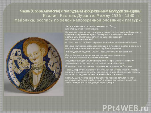 Чаша (Coppa Amatoria) с погрудным изображением молодой женщины Италия, Кастель Дуранте. Между 1535 - 1540 гг. Майолика; роспись по белой непрозрачной оловянной глазури. Чаша принадлежит к серии знаменитых 