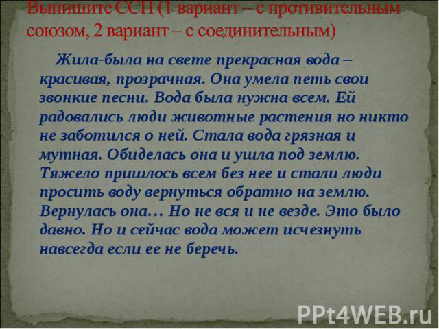   Выпишите ССП (1 вариант – с противительным союзом, 2 вариант – с соединительным) Жила-была на свете прекрасная вода – красивая, прозрачная. Она умела петь свои звонкие песни. Вода была нужна всем. Ей радовались люди животные растения но никто не з…