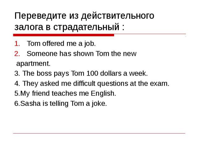 Переведите из действительного залога в страдательный : Tom offered me a job.Someone has shown Tom the new apartment.3. The boss pays Tom 100 dollars a week.4. They asked me difficult questions at the exam.5.My friend teaches me English.6.Sasha is te…