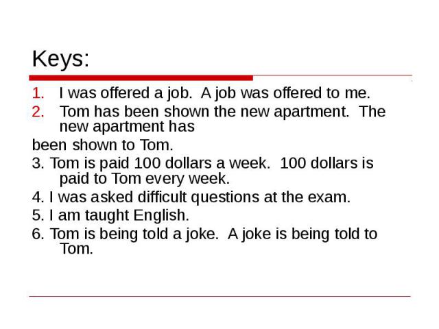 Keys: I was offered a job. A job was offered to me.Tom has been shown the new apartment. The new apartment has been shown to Tom.3. Tom is paid 100 dollars a week. 100 dollars is paid to Tom every week.4. I was asked difficult questions at the exam.…