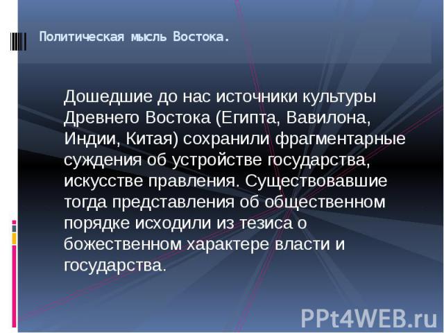 Политическая мысль Востока. Дошедшие до нас источники культуры Древнего Востока (Египта, Вавилона, Индии, Китая) сохранили фрагментарные суждения об устройстве государства, искусстве правления. Существовавшие тогда представления об общественном поря…