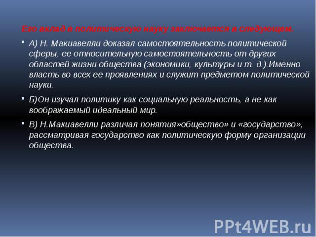 Его вклад в политическую науку заключается в следующем.А) Н. Макиавелли доказал самостоятельность политической сферы, ее относительную самостоятельность от других областей жизни общества (экономики, культуры и т. д.).Именно власть во всех ее проявле…