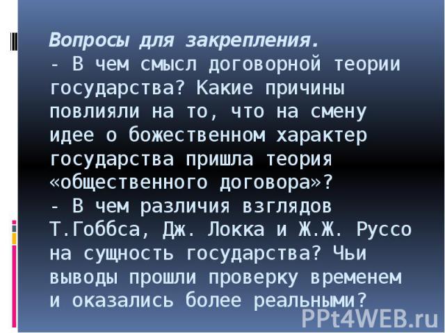 Вопросы для закрепления.- В чем смысл договорной теории государства? Какие причины повлияли на то, что на смену идее о божественном характер государства пришла теория «общественного договора»?- В чем различия взглядов Т.Гоббса, Дж. Локка и Ж.Ж. Русс…