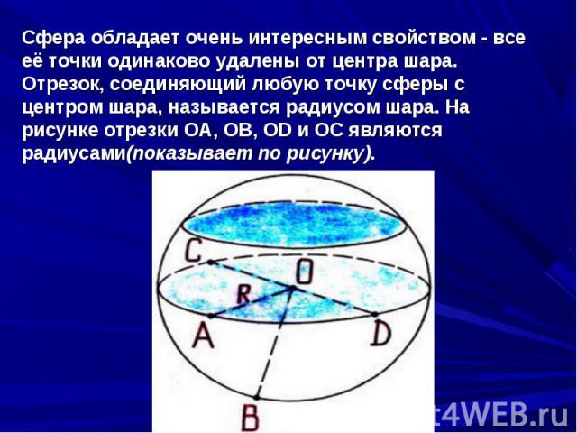 Сфера обладает очень интересным свойством - все её точки одинаково удалены от центра шара.Отрезок, соединяющий любую точку сферы с центром шара, называется радиусом шара. На рисунке отрезки ОА, ОВ, ОD и ОС являются радиусами(показывает по рисунку).