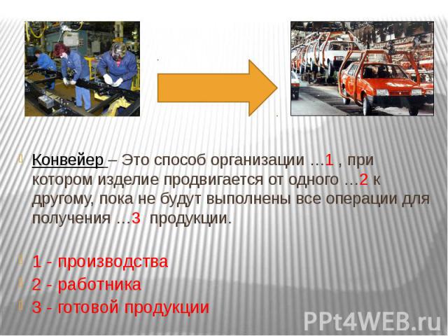 Конвейер – Это способ организации …1 , при котором изделие продвигается от одного …2 к другому, пока не будут выполнены все операции для получения …3 продукции.1 - производства2 - работника3 - готовой продукции