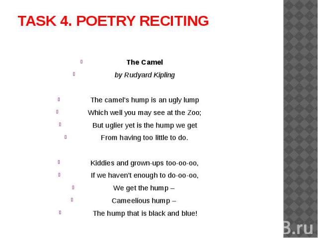 TASK 4. POETRY RECITING The Camelby Rudyard KiplingThe camel’s hump is an ugly lumpWhich well you may see at the Zoo;But uglier yet is the hump we getFrom having too little to do.Kiddies and grown-ups too-oo-oo,If we haven’t enough to do-oo-oo,We ge…