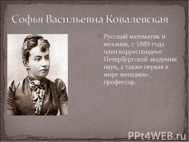 Софья Васильевна Ковалевская Русский математик и механик, с 1889 года член корреспондент Петербургской академии наук, а также первая в мире женщина-профессор.