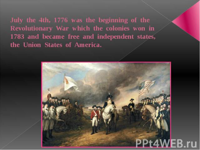 July the 4th, 1776 was the beginning of the Revolutionary War which the colonies won in 1783 and became free and independent states, the Union States of America.