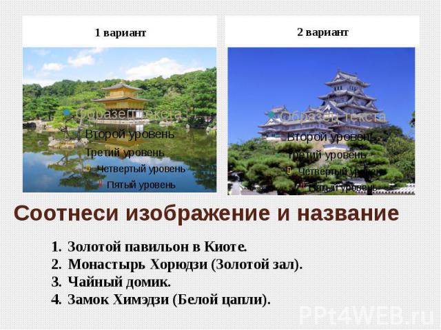 1 вариант 2 вариантСоотнеси изображение и название Золотой павильон в Киоте.Монастырь Хорюдзи (Золотой зал).Чайный домик.Замок Химэдзи (Белой цапли).