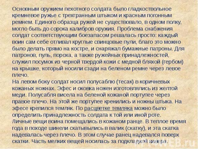 Основным оружием пехотного солдата было гладкоствольное кремневое ружье с трехгранным штыком и красным погонным ремнем. Единого образца ружей не существовало, в одном полку, могло быть до сорока калибров оружия. Проблема снабжения солдат соответству…