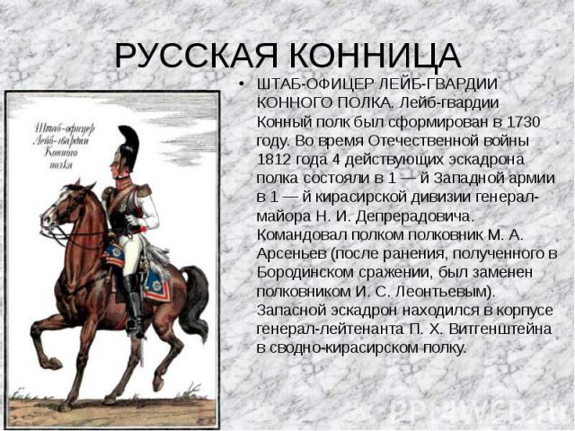 РУССКАЯ КОННИЦА ШТАБ-ОФИЦЕР ЛЕЙБ-ГВАРДИИ КОННОГО ПОЛКА. Лейб-гвардии Конный полк был сформирован в 1730 году. Во время Отечественной войны 1812 года 4 действующих эскадрона полка состояли в 1 — й Западной армии в 1 — й кирасирской дивизии генерал-ма…