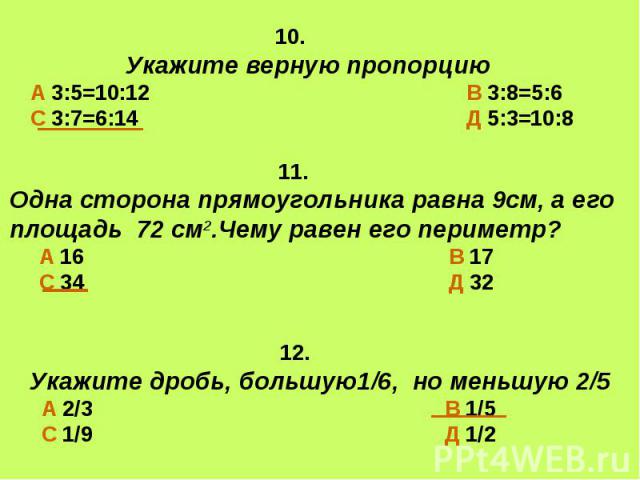 10. Укажите верную пропорциюА 3:5=10:12 В 3:8=5:6С 3:7=6:14 Д 5:3=10:8 11.Одна сторона прямоугольника равна 9см, а его площадь 72 см2.Чему равен его периметр? А 16 В 17 С 34 Д 32 12.Укажите дробь, большую1/6, но меньшую 2/5 А 2/3 В 1/5 С 1/9 Д 1/2