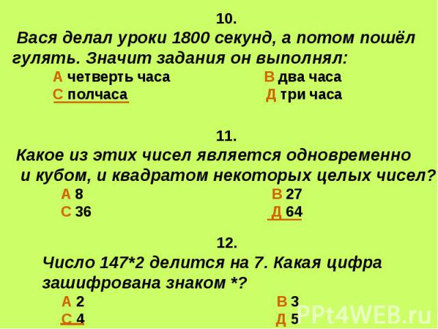 10. Вася делал уроки 1800 секунд, а потом пошёл гулять. Значит задания он выполнял: А четверть часа В два часа С полчаса Д три часа 11.Какое из этих чисел является одновременно и кубом, и квадратом некоторых целых чисел? А 8 В 27 С 36 Д 64 12. Число…