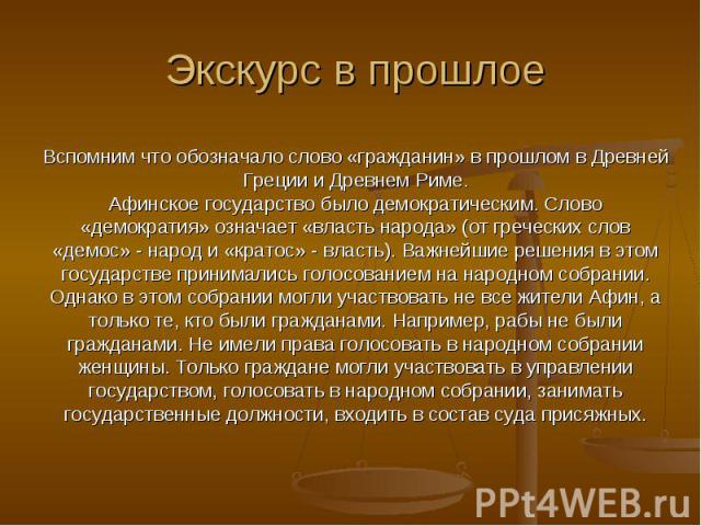 Экскурс в прошлоеВспомним что обозначало слово «гражданин» в прошлом в Древней Греции и Древнем Риме.Афинское государство было демократическим. Слово «демократия» означает «власть народа» (от греческих слов «демос» - народ и «кратос» - власть). Важн…