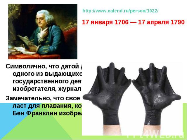 http://www.calend.ru/person/1022/ 17 января 1706 — 17 апреля 1790Символично, что датой Дня выбран день рождения одного из выдающихся американцев — государственного деятеля, дипломата, ученого, изобретателя, журналиста Бенджамина Франклина. Замечател…
