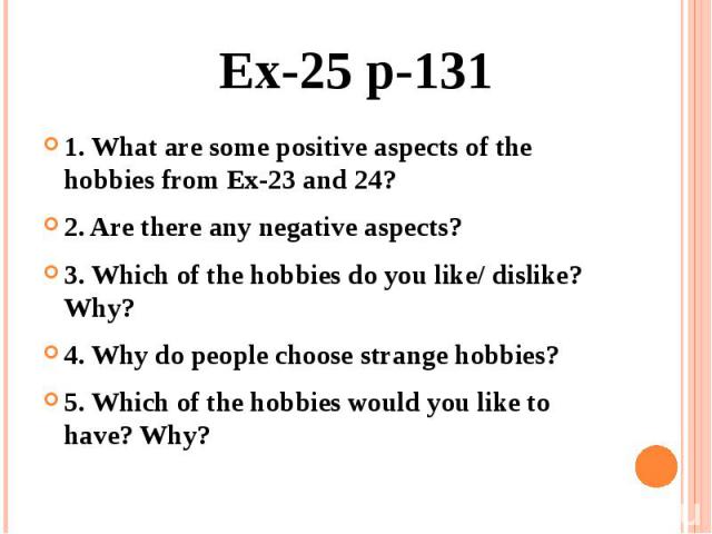 Ex-25 p-131 1. What are some positive aspects of the hobbies from Ex-23 and 24? 2. Are there any negative aspects? 3. Which of the hobbies do you like/ dislike? Why? 4. Why do people choose strange hobbies? 5. Which of the hobbies would you like to …