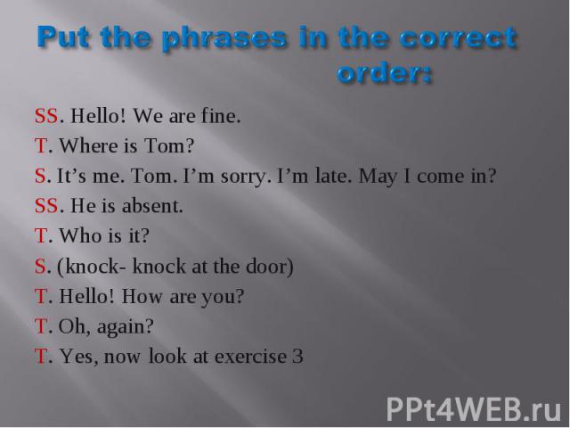 Put the phrases in the correct order: SS. Hello! We are fine.T. Where is Tom?S. It’s me. Tom. I’m sorry. I’m late. May I come in?SS. He is absent.T. Who is it?S. (knock- knock at the door)T. Hello! How are you?T. Oh, again?T. Yes, now look at exercise 3