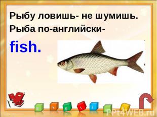 Рыбу ловишь- не шумишь.Рыба по-английски-fish.