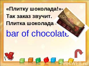 «Плитку шоколада!»-Так заказ звучит.Плитка шоколада –bar of chocolate