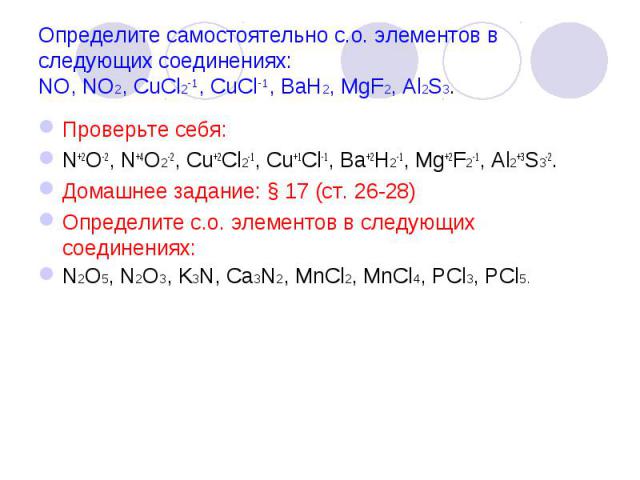 Определите самостоятельно с.о. элементов в следующих соединениях:NO, NO2, CuCl2-1, CuCl-1, BaH2, MgF2, Al2S3. Проверьте себя:N+2O-2, N+4O2-2, Cu+2Cl2-1, Cu+1Cl-1, Ba+2H2-1, Mg+2F2-1, Al2+3S3-2.Домашнее задание: § 17 (ст. 26-28)Определите с.о. элемен…