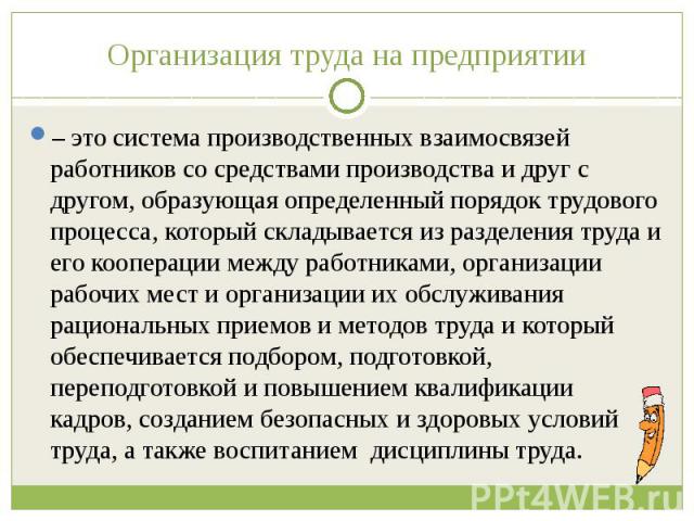 Организация труда на предприятии – это система производственных взаимосвязей работников со средствами производства и друг с другом, образующая определенный порядок трудового процесса, который складывается из разделения труда и его кооперации между р…