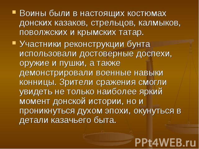 Воины были в настоящих костюмах донских казаков, стрельцов, калмыков, поволжских и крымских татар.Участники реконструкции бунта использовали достоверные доспехи, оружие и пушки, а также демонстрировали военные навыки конницы. Зрители сражения смогли…