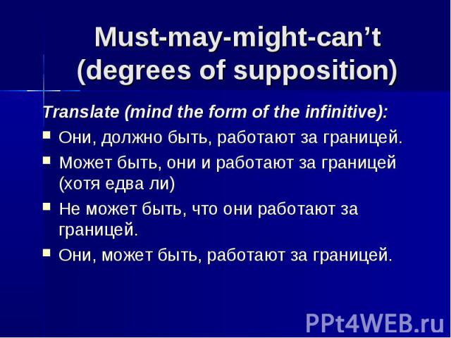 Must-may-might-can’t(degrees of supposition) Translate (mind the form of the infinitive):Они, должно быть, работают за границей.Может быть, они и работают за границей (хотя едва ли)Не может быть, что они работают за границей.Они, может быть, работаю…
