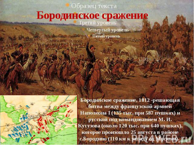 Бородинское сражение Бородинское сражение, 1812 -решающая битва между французской армией Наполеона I (135 тыс. при 587 пушках) и русской под командованием М. И. Кутузова (около 120 тыс. при 640 пушках), которое произошло 25 августа в районе с.Бороди…