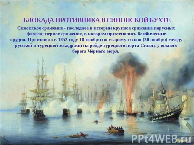 БЛОКАДА ПРОТИВНИКА В СИНОПСКОЙ БУХТЕ Синопское сражение - последнее в истории крупное сражение парусных флотов; первое сражение, в котором применялись бомбические орудия. Произошло в 1853 году 18 ноября по старому стилю (30 ноября) между русской и т…
