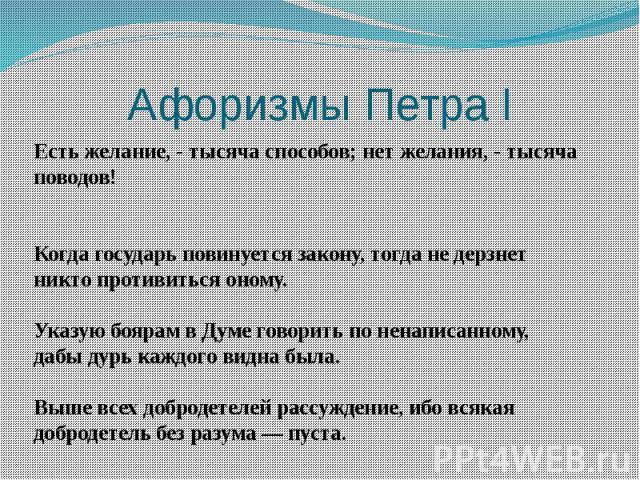 Афоризмы Петра I Есть желание, - тысяча способов; нет желания, - тысяча поводов!Когда государь повинуется закону, тогда не дерзнет никто противиться оному.Указую боярам в Думе говорить по ненаписанному, дабы дурь каждого видна была.Выше всех доброде…