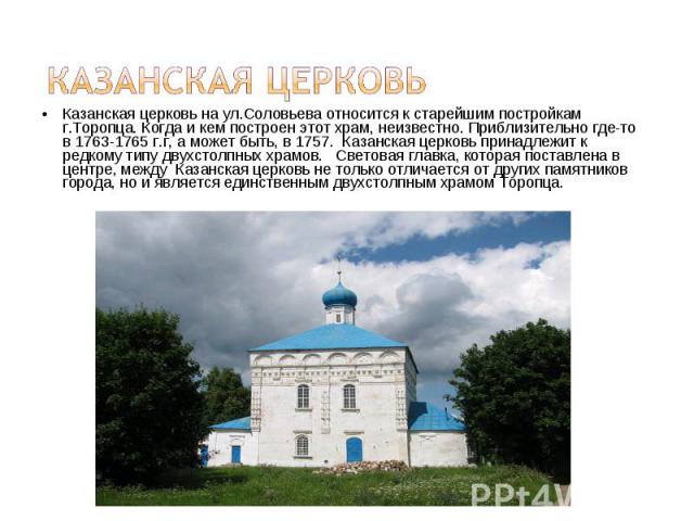 Казанская церковь Казанская церковь на ул.Соловьева относится к старейшим постройкам г.Торопца. Когда и кем построен этот храм, неизвестно. Приблизительно где-то в 1763-1765 г.г, а может быть, в 1757. Казанская церковь принадлежит к редкому типу дву…