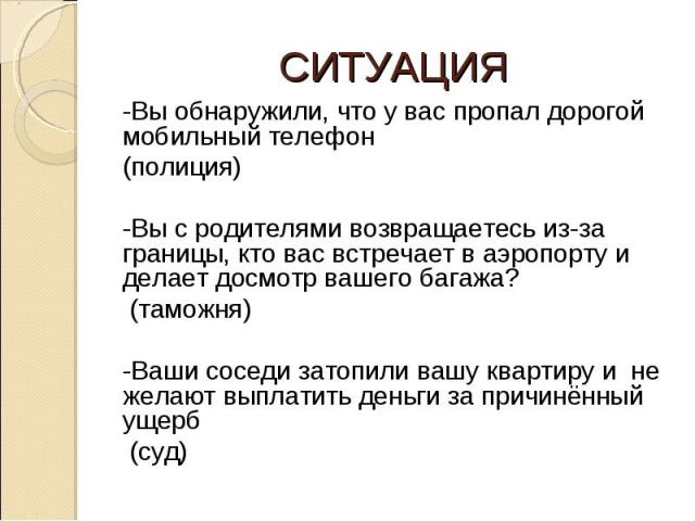 СИТУАЦИЯ -Вы обнаружили, что у вас пропал дорогой мобильный телефон (полиция) -Вы с родителями возвращаетесь из-за границы, кто вас встречает в аэропорту и делает досмотр вашего багажа? (таможня)-Ваши соседи затопили вашу квартиру и не желают выплат…