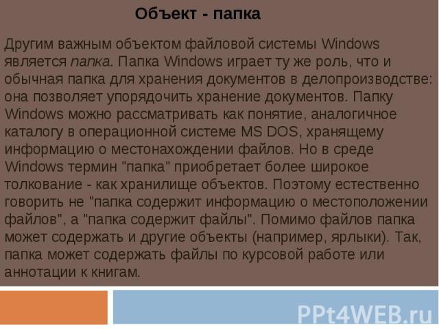 Объект - папкаДругим важным объектом файловой системы Windows является папка. Папка Windows играет ту же роль, что и обычная папка для хранения документов в делопроизводстве: она позволяет упорядочить хранение документов. Папку Windows можно рассмат…