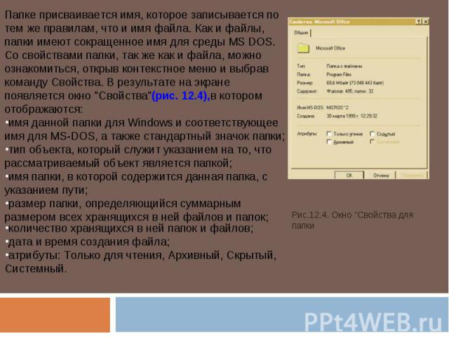 Папке присваивается имя, которое записывается по тем же правилам, что и имя файла. Как и файлы, папки имеют сокращенное имя для среды MS DOS.Со свойствами папки, так же как и файла, можно ознакомиться, открыв контекстное меню и выбрав команду Свойст…