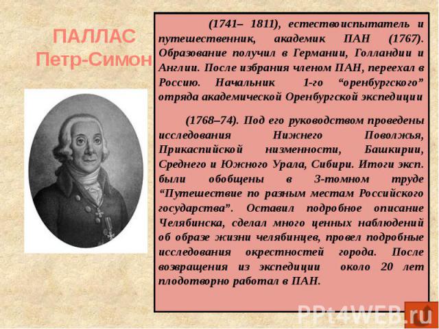 ПАЛЛАС Петр-Симон (1741– 1811), естествоиспытатель и путешественник, академик ПАН (1767). Образование получил в Германии, Голландии и Англии. После избрания членом ПАН, переехал в Россию. Начальник 1-го “оренбургского” отряда академической Оренбургс…