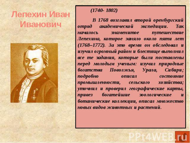 Лепехин Иван Иванович (1740- 1802) В 1768 возглавил второй оренбургский отряд академической экспедиции. Так началось знаменитое путешествие Лепехина, которое заняло около пяти лет (1768–1772). За это время он обследовал и изучил огромный район и бле…