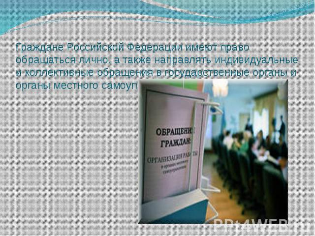 Граждане Российской Федерации имеют право обращаться лично, а также направлять индивидуальные и коллективные обращения в государственные органы и органы местного самоуправления.