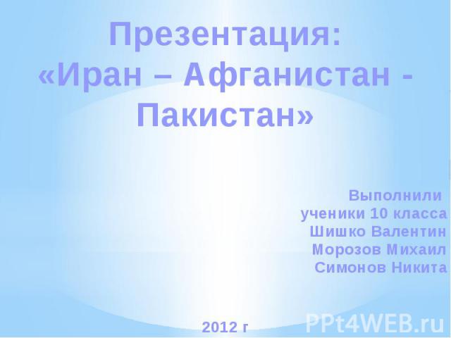 Презентация:«Иран – Афганистан - Пакистан»Выполнили ученики 10 классаШишко ВалентинМорозов МихаилСимонов Никита