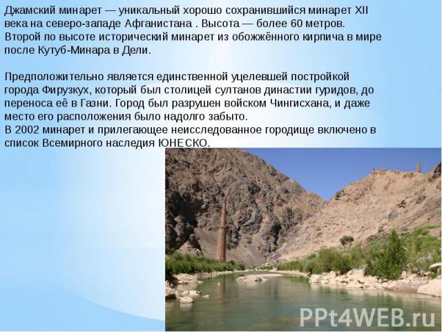 Джамский минарет — уникальный хорошо сохранившийся минарет XII века на северо-западе Афганистана . Высота — более 60 метров. Второй по высоте исторический минарет из обожжённого кирпича в мире после Кутуб-Минара в Дели.Предположительно является един…