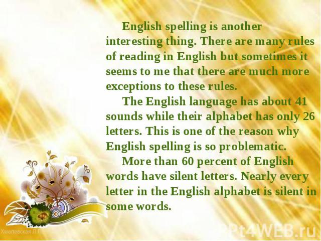 English spelling is another interesting thing. There are many rules of reading in English but sometimes it seems to me that there are much more exceptions to these rules.The English language has about 41 sounds while their alphabet has only 26 lette…
