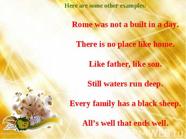 Here are some other examples: Rome was not a built in a day. There is no place like home. Like father, like son. Still waters run deep. Every family has a black sheep. All’s well that ends well.
