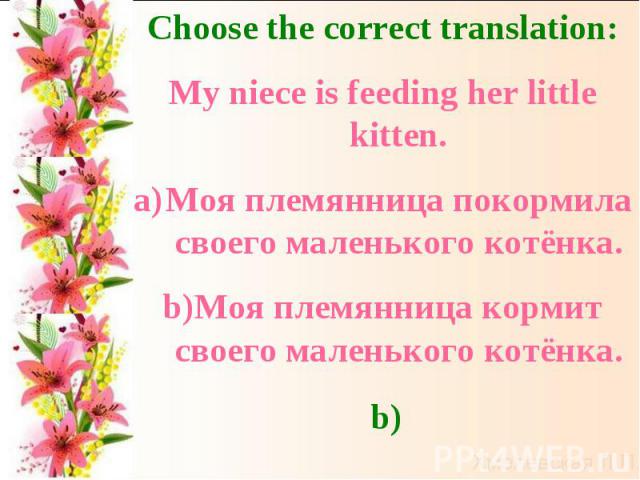 Choose the correct translation:My niece is feeding her little kitten.Моя племянница покормила своего маленького котёнка.Моя племянница кормит своего маленького котёнка.