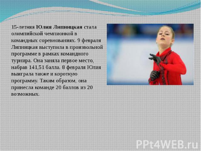 15-летняя Юлия Липницкая стала олимпийской чемпионкой в командных соревнованиях. 9 февраля Липницкая выступила в произвольной программе в рамках командного турнира. Она заняла первое место, набрав 141,51 балла. 8 февраля Юлия выиграла также и коротк…