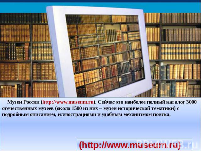 Музеи России (http://www.museum.ru). Сейчас это наиболее полный каталог 3000 отечественных музеев (около 1500 из них – музеи исторической тематики) с подробным описанием, иллюстрациями и удобным механизмом поиска.