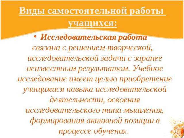 Виды самостоятельной работы учащихся: Исследовательская работа связана с решением творческой, исследовательской задачи с заранее неизвестным результатом. Учебное исследование имеет целью приобретение учащимися навыка исследовательской деятельности, …